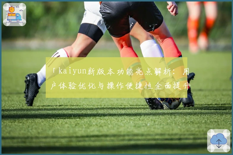 「kaiyun新版本功能亮点解析：用户体验优化与操作便捷性全面提升」
