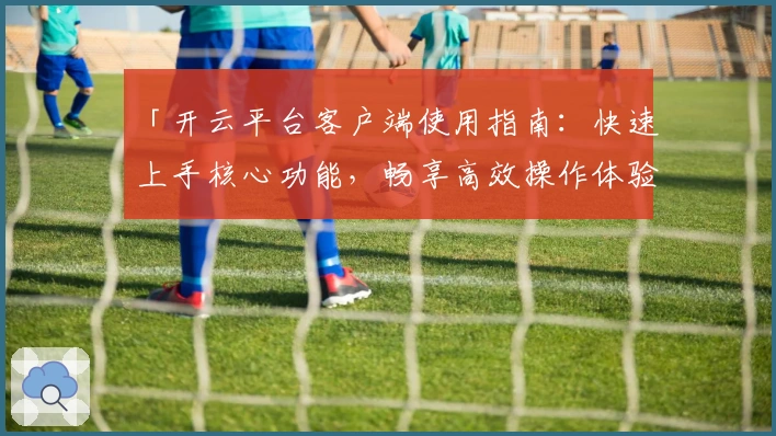「开云平台客户端使用指南：快速上手核心功能，畅享高效操作体验」