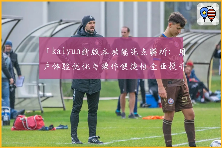 「kaiyun新版本功能亮点解析:用户体验优化与操作便捷性全面提升」